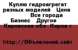 Куплю гидроагрегат разных моделей › Цена ­ 1 000 - Все города Бизнес » Другое   . Кировская обл.,Киров г.